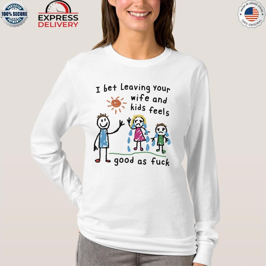 I Bet Leaving Your Wife And Kids Feels Good As Fuck Shirt