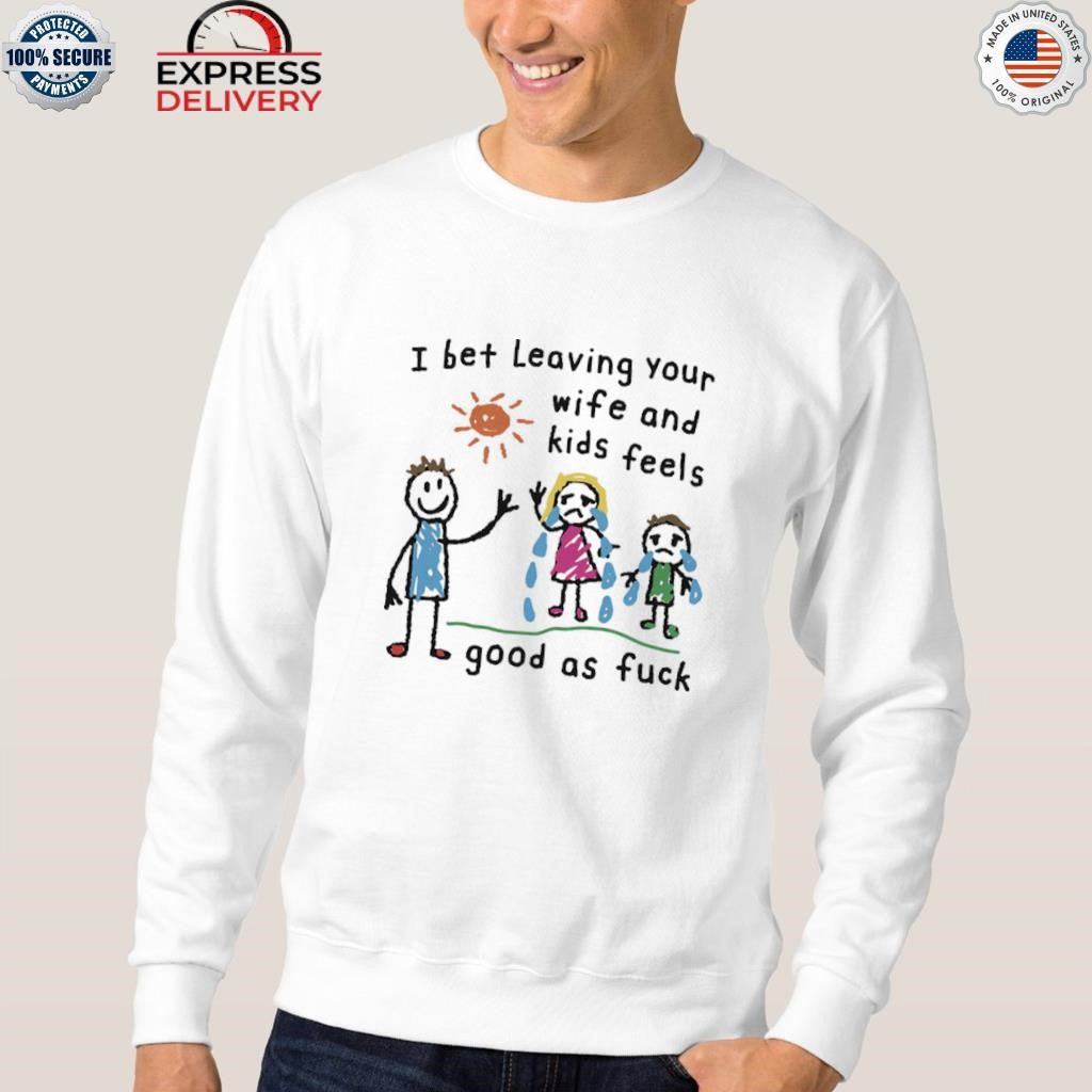 I Bet Leaving Your Wife And Kids Feels Good As Fuck Shirt