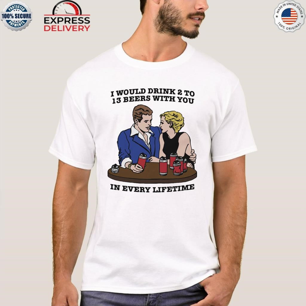 I Would Drink 2 To 13 Beers With You In Every Lifetime Shirt