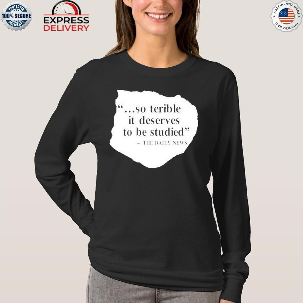 So Terrible It Deserves To Be Studied The Daily News Shirt