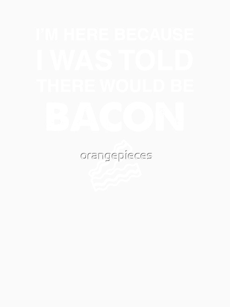 I'm Here Because I was Told There Would Be Bacon by Orange Pieces