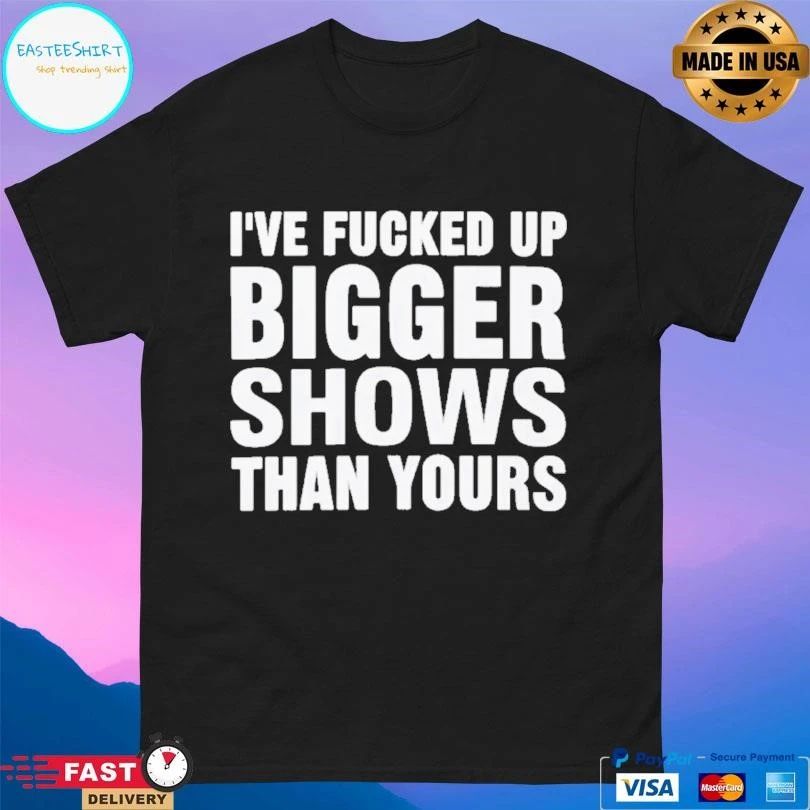 I’ve Fcked Up Bigger Shows Than Yours T-shirts