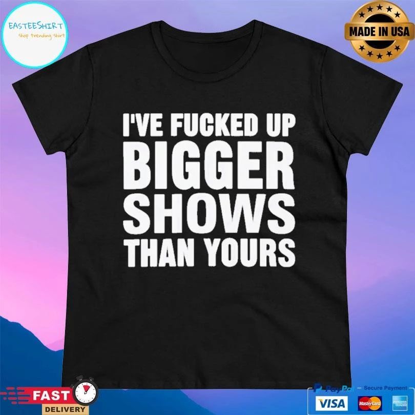 I’ve Fcked Up Bigger Shows Than Yours T-shirts