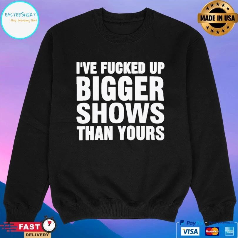 I’ve Fcked Up Bigger Shows Than Yours T-shirts