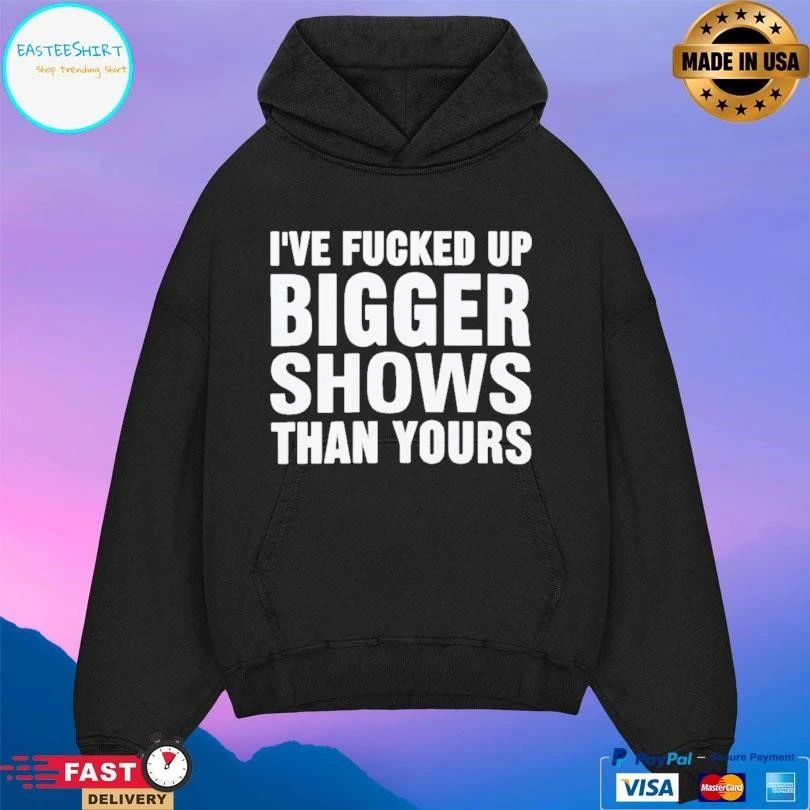 I’ve Fcked Up Bigger Shows Than Yours T-shirts